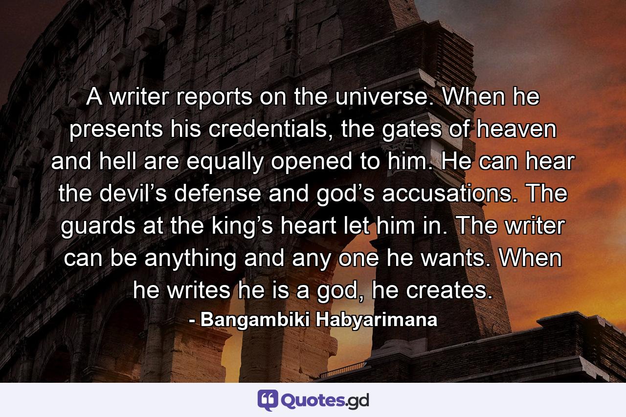 A writer reports on the universe. When he presents his credentials, the gates of heaven and hell are equally opened to him. He can hear the devil’s defense and god’s accusations. The guards at the king’s heart let him in. The writer can be anything and any one he wants. When he writes he is a god, he creates. - Quote by Bangambiki Habyarimana