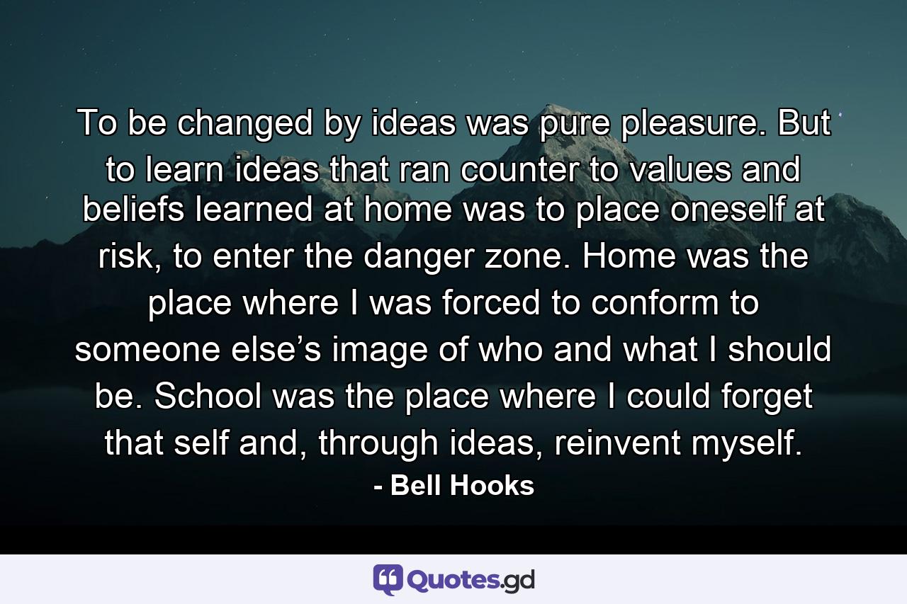 To be changed by ideas was pure pleasure. But to learn ideas that ran counter to values and beliefs learned at home was to place oneself at risk, to enter the danger zone. Home was the place where I was forced to conform to someone else’s image of who and what I should be. School was the place where I could forget that self and, through ideas, reinvent myself. - Quote by Bell Hooks