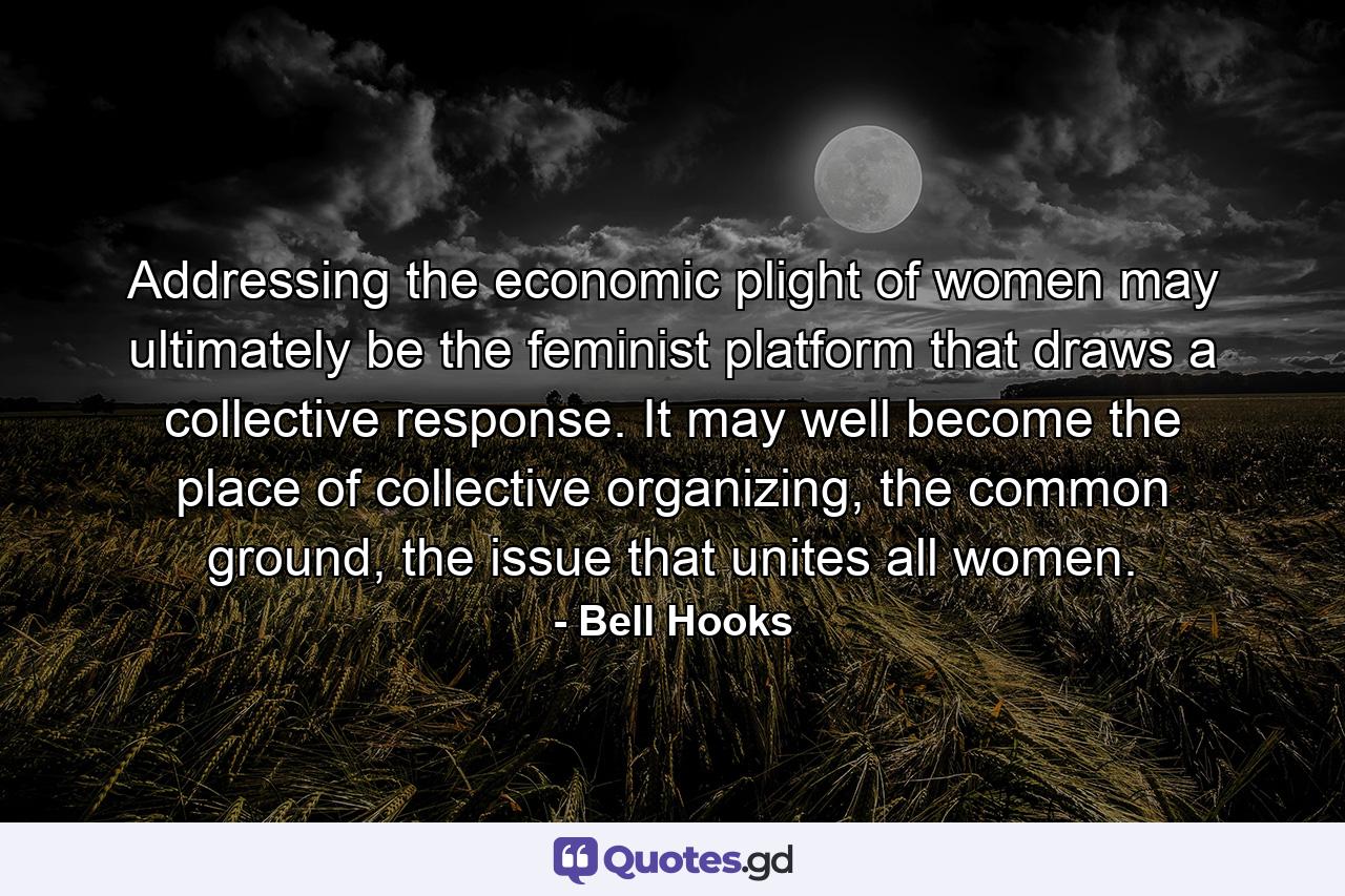 Addressing the economic plight of women may ultimately be the feminist platform that draws a collective response. It may well become the place of collective organizing, the common ground, the issue that unites all women. - Quote by Bell Hooks