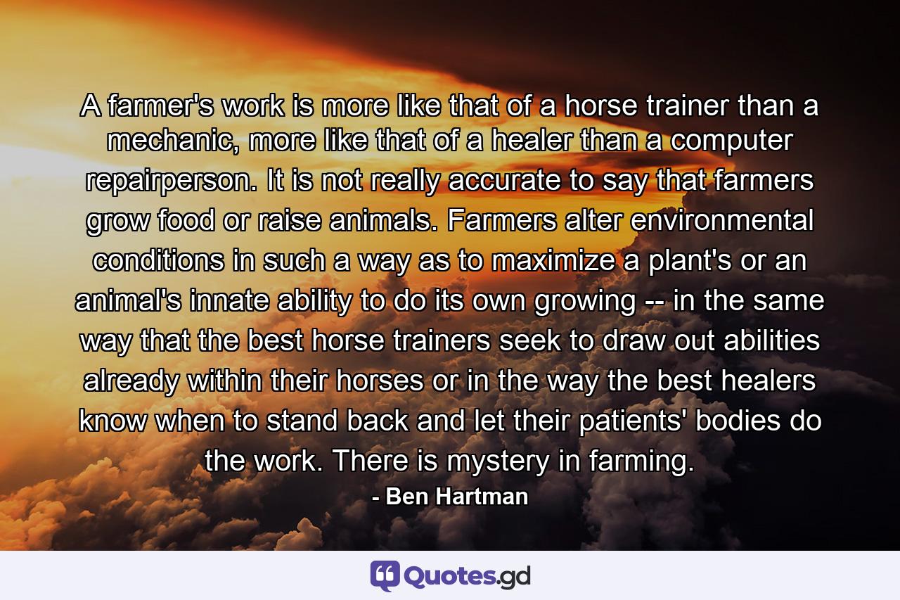 A farmer's work is more like that of a horse trainer than a mechanic, more like that of a healer than a computer repairperson. It is not really accurate to say that farmers grow food or raise animals. Farmers alter environmental conditions in such a way as to maximize a plant's or an animal's innate ability to do its own growing -- in the same way that the best horse trainers seek to draw out abilities already within their horses or in the way the best healers know when to stand back and let their patients' bodies do the work. There is mystery in farming. - Quote by Ben Hartman