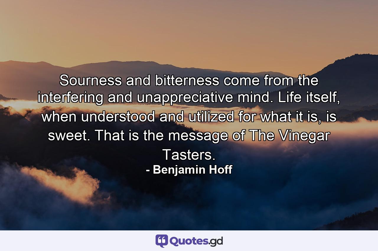 Sourness and bitterness come from the interfering and unappreciative mind. Life itself, when understood and utilized for what it is, is sweet. That is the message of The Vinegar Tasters. - Quote by Benjamin Hoff