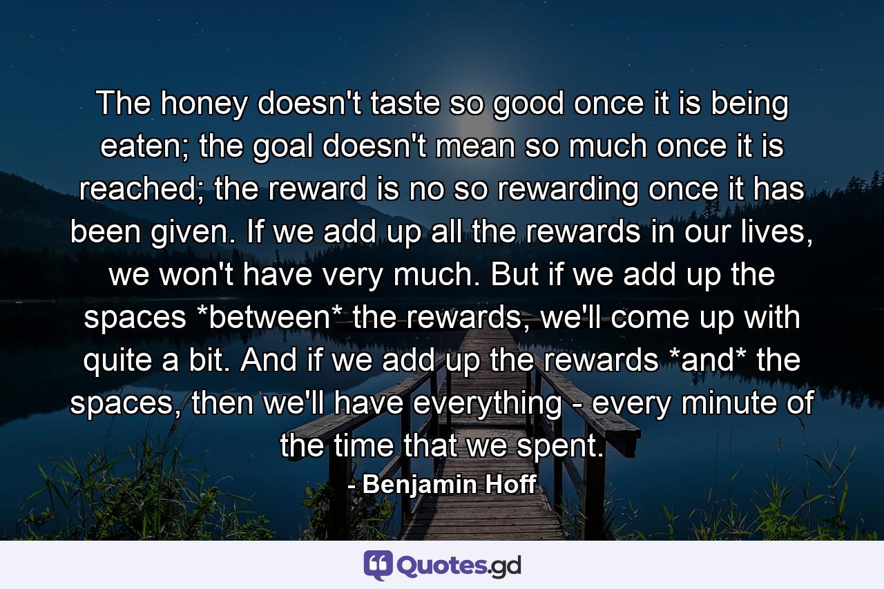 The honey doesn't taste so good once it is being eaten; the goal doesn't mean so much once it is reached; the reward is no so rewarding once it has been given. If we add up all the rewards in our lives, we won't have very much. But if we add up the spaces *between* the rewards, we'll come up with quite a bit. And if we add up the rewards *and* the spaces, then we'll have everything - every minute of the time that we spent. - Quote by Benjamin Hoff