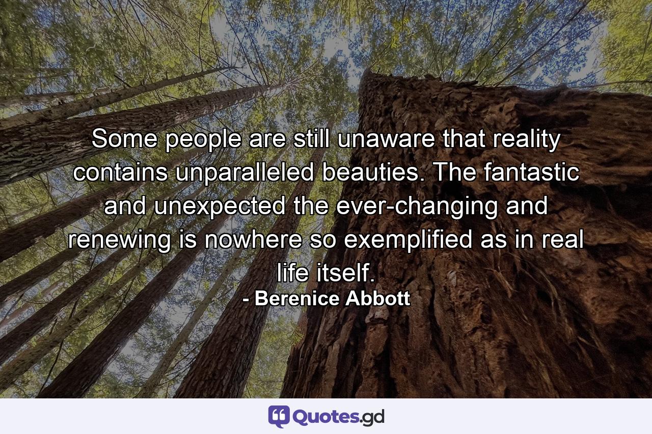 Some people are still unaware that reality contains unparalleled beauties. The fantastic and unexpected  the ever-changing and renewing is nowhere so exemplified as in real life itself. - Quote by Berenice Abbott