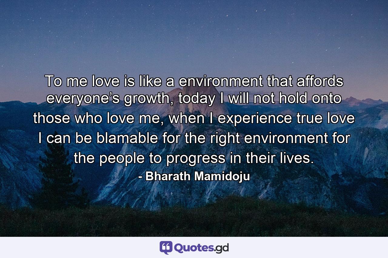 To me love is like a environment that affords everyone’s growth, today I will not hold onto those who love me, when I experience true love I can be blamable for the right environment for the people to progress in their lives. - Quote by Bharath Mamidoju