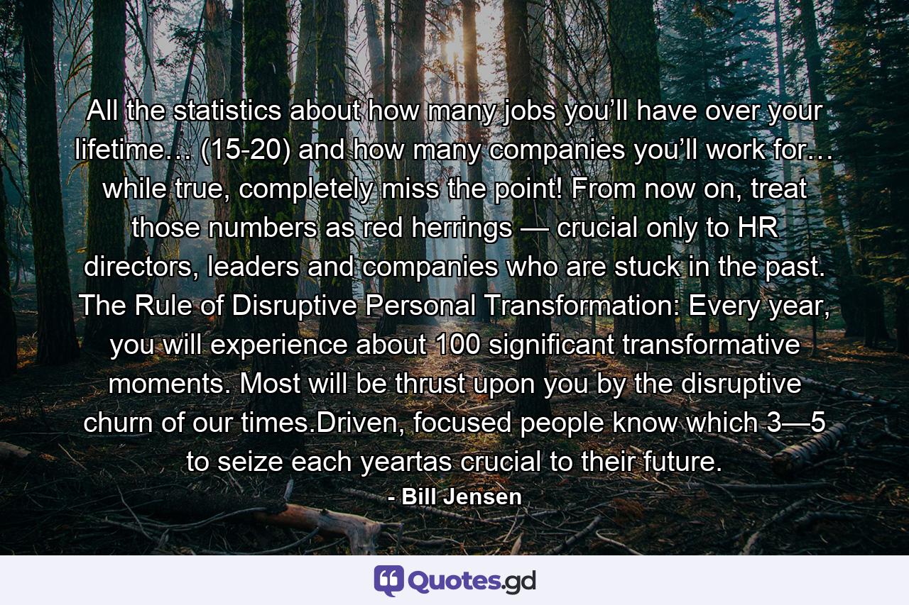 All the statistics about how many jobs you’ll have over your lifetime… (15-20) and how many companies you’ll work for… while true, completely miss the point! From now on, treat those numbers as red herrings — crucial only to HR directors, leaders and companies who are stuck in the past. The Rule of Disruptive Personal Transformation: Every year, you will experience about 100 significant transformative moments. Most will be thrust upon you by the disruptive churn of our times.Driven, focused people know which 3—5 to seize each yeartas crucial to their future. - Quote by Bill Jensen