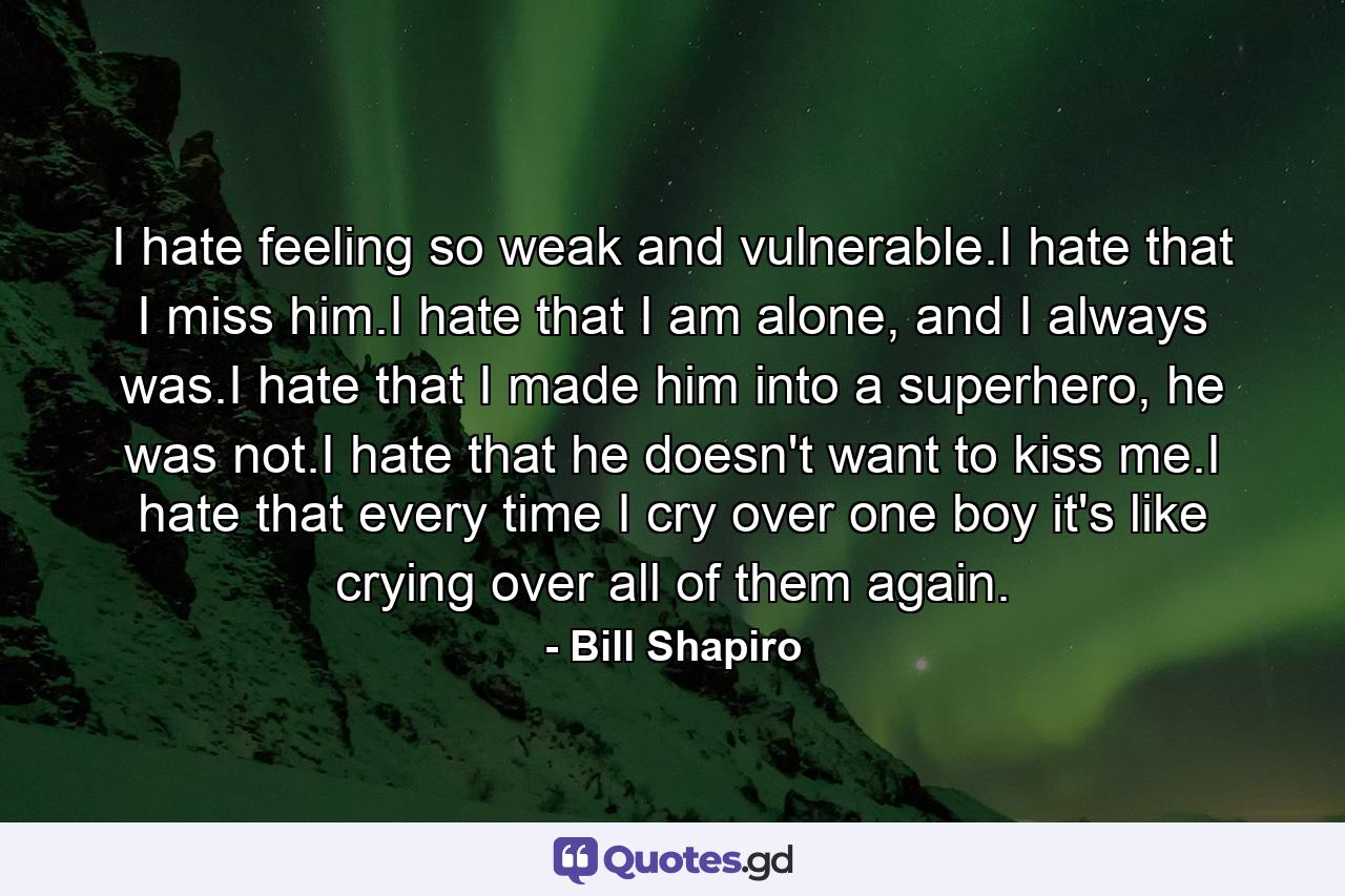 I hate feeling so weak and vulnerable.I hate that I miss him.I hate that I am alone, and I always was.I hate that I made him into a superhero, he was not.I hate that he doesn't want to kiss me.I hate that every time I cry over one boy it's like crying over all of them again. - Quote by Bill Shapiro