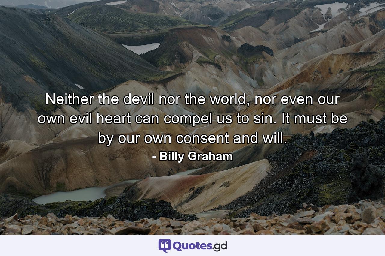 Neither the devil nor the world, nor even our own evil heart can compel us to sin. It must be by our own consent and will. - Quote by Billy Graham