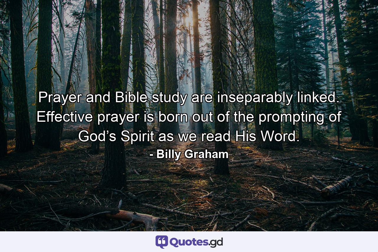 Prayer and Bible study are inseparably linked. Effective prayer is born out of the prompting of God’s Spirit as we read His Word. - Quote by Billy Graham