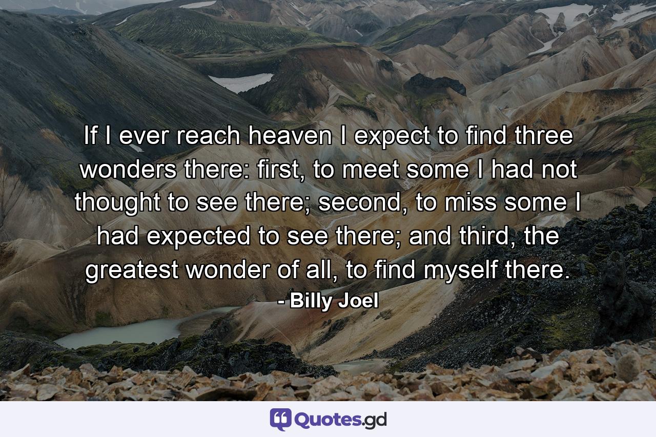 If I ever reach heaven I expect to find three wonders there: first, to meet some I had not thought to see there; second, to miss some I had expected to see there; and third, the greatest wonder of all, to find myself there. - Quote by Billy Joel