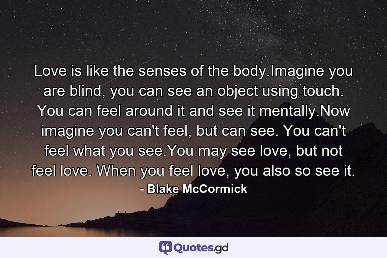 Love is like the senses of the body.Imagine you are blind, you can see an object using touch. You can feel around it and see it mentally.Now imagine you can't feel, but can see. You can't feel what you see.You may see love, but not feel love. When you feel love, you also so see it. - Quote by Blake McCormick