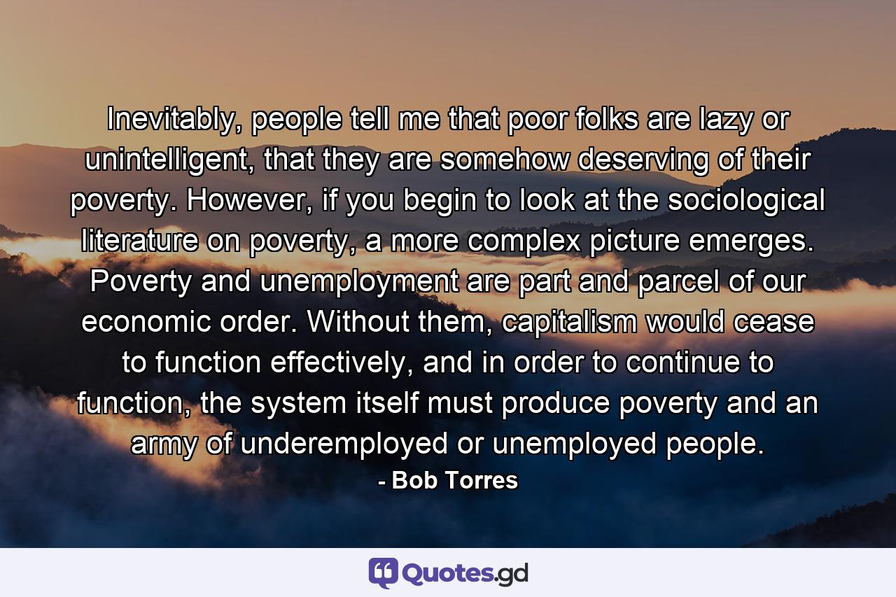Inevitably, people tell me that poor folks are lazy or unintelligent, that they are somehow deserving of their poverty. However, if you begin to look at the sociological literature on poverty, a more complex picture emerges. Poverty and unemployment are part and parcel of our economic order. Without them, capitalism would cease to function effectively, and in order to continue to function, the system itself must produce poverty and an army of underemployed or unemployed people. - Quote by Bob Torres