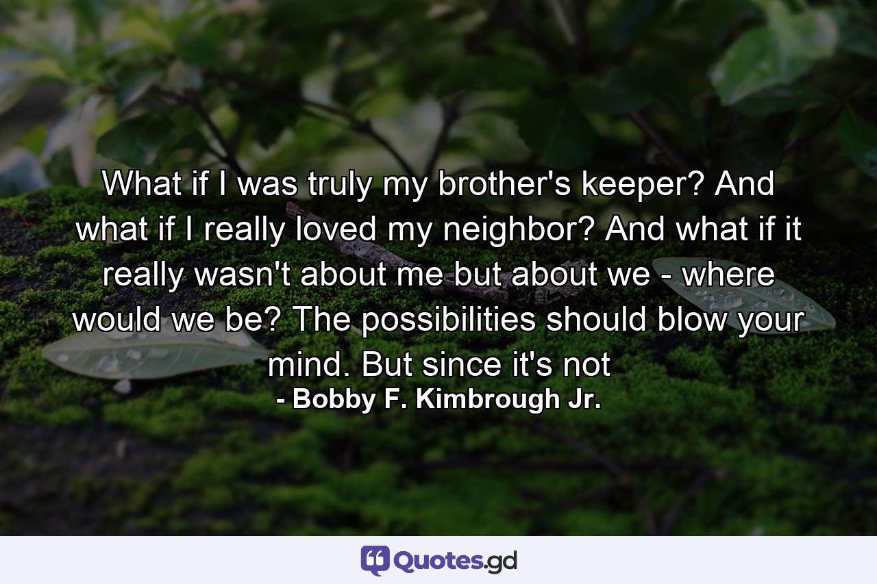 What if I was truly my brother's keeper? And what if I really loved my neighbor? And what if it really wasn't about me but about we - where would we be? The possibilities should blow your mind. But since it's not - Quote by Bobby F. Kimbrough Jr.