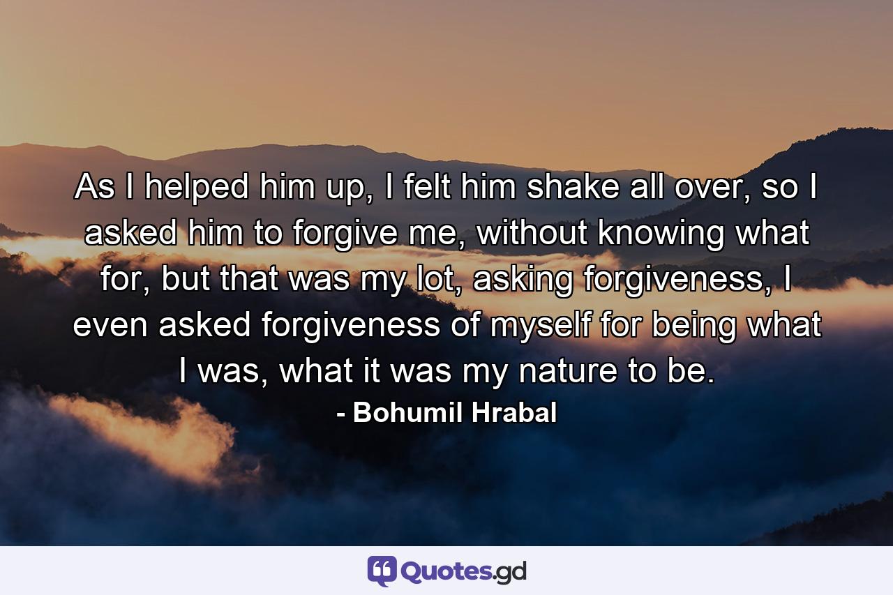 As I helped him up, I felt him shake all over, so I asked him to forgive me, without knowing what for, but that was my lot, asking forgiveness, I even asked forgiveness of myself for being what I was, what it was my nature to be. - Quote by Bohumil Hrabal