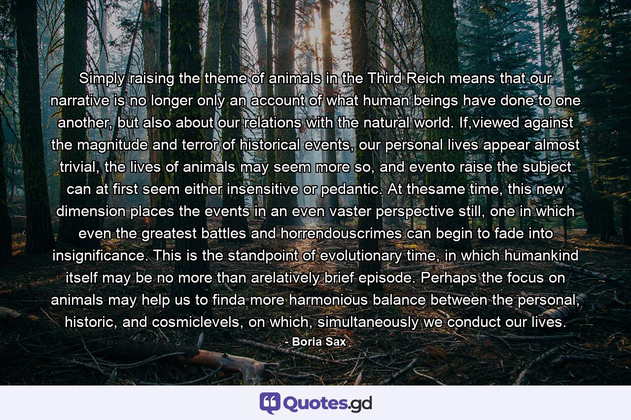 Simply raising the theme of animals in the Third Reich means that our narrative is no longer only an account of what human beings have done to one another, but also about our relations with the natural world. If,viewed against the magnitude and terror of historical events, our personal lives appear almost trivial, the lives of animals may seem more so, and evento raise the subject can at first seem either insensitive or pedantic. At thesame time, this new dimension places the events in an even vaster perspective still, one in which even the greatest battles and horrendouscrimes can begin to fade into insignificance. This is the standpoint of evolutionary time, in which humankind itself may be no more than arelatively brief episode. Perhaps the focus on animals may help us to finda more harmonious balance between the personal, historic, and cosmiclevels, on which, simultaneously we conduct our lives. - Quote by Boria Sax