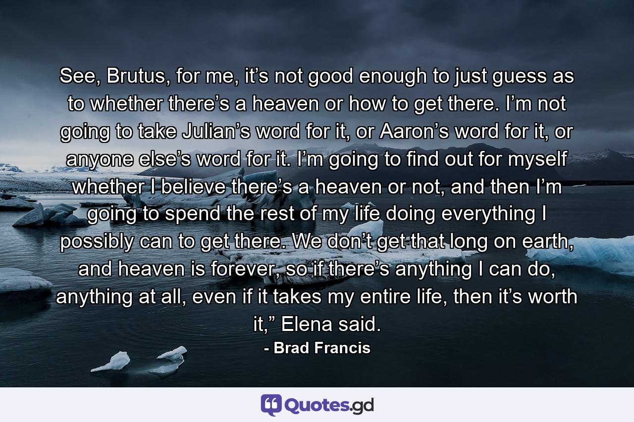 See, Brutus, for me, it’s not good enough to just guess as to whether there’s a heaven or how to get there. I’m not going to take Julian’s word for it, or Aaron’s word for it, or anyone else’s word for it. I’m going to find out for myself whether I believe there’s a heaven or not, and then I’m going to spend the rest of my life doing everything I possibly can to get there. We don’t get that long on earth, and heaven is forever, so if there’s anything I can do, anything at all, even if it takes my entire life, then it’s worth it,” Elena said. - Quote by Brad Francis