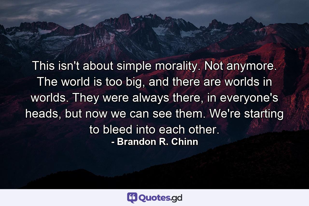 This isn't about simple morality. Not anymore. The world is too big, and there are worlds in worlds. They were always there, in everyone's heads, but now we can see them. We're starting to bleed into each other. - Quote by Brandon R. Chinn