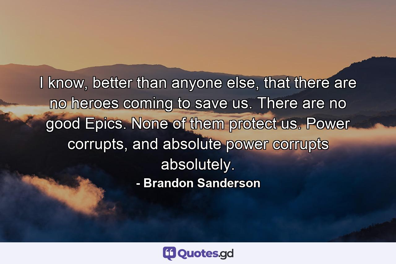 I know, better than anyone else, that there are no heroes coming to save us. There are no good Epics. None of them protect us. Power corrupts, and absolute power corrupts absolutely. - Quote by Brandon Sanderson