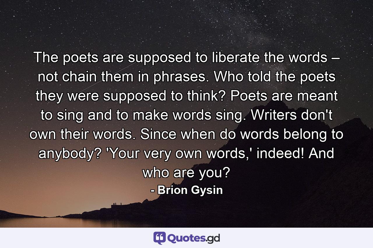 The poets are supposed to liberate the words – not chain them in phrases. Who told the poets they were supposed to think? Poets are meant to sing and to make words sing. Writers don't own their words. Since when do words belong to anybody? 'Your very own words,' indeed! And who are you? - Quote by Brion Gysin