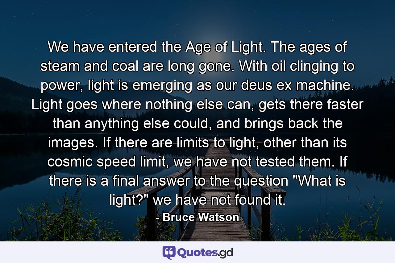 We have entered the Age of Light. The ages of steam and coal are long gone. With oil clinging to power, light is emerging as our deus ex machine. Light goes where nothing else can, gets there faster than anything else could, and brings back the images. If there are limits to light, other than its cosmic speed limit, we have not tested them. If there is a final answer to the question 