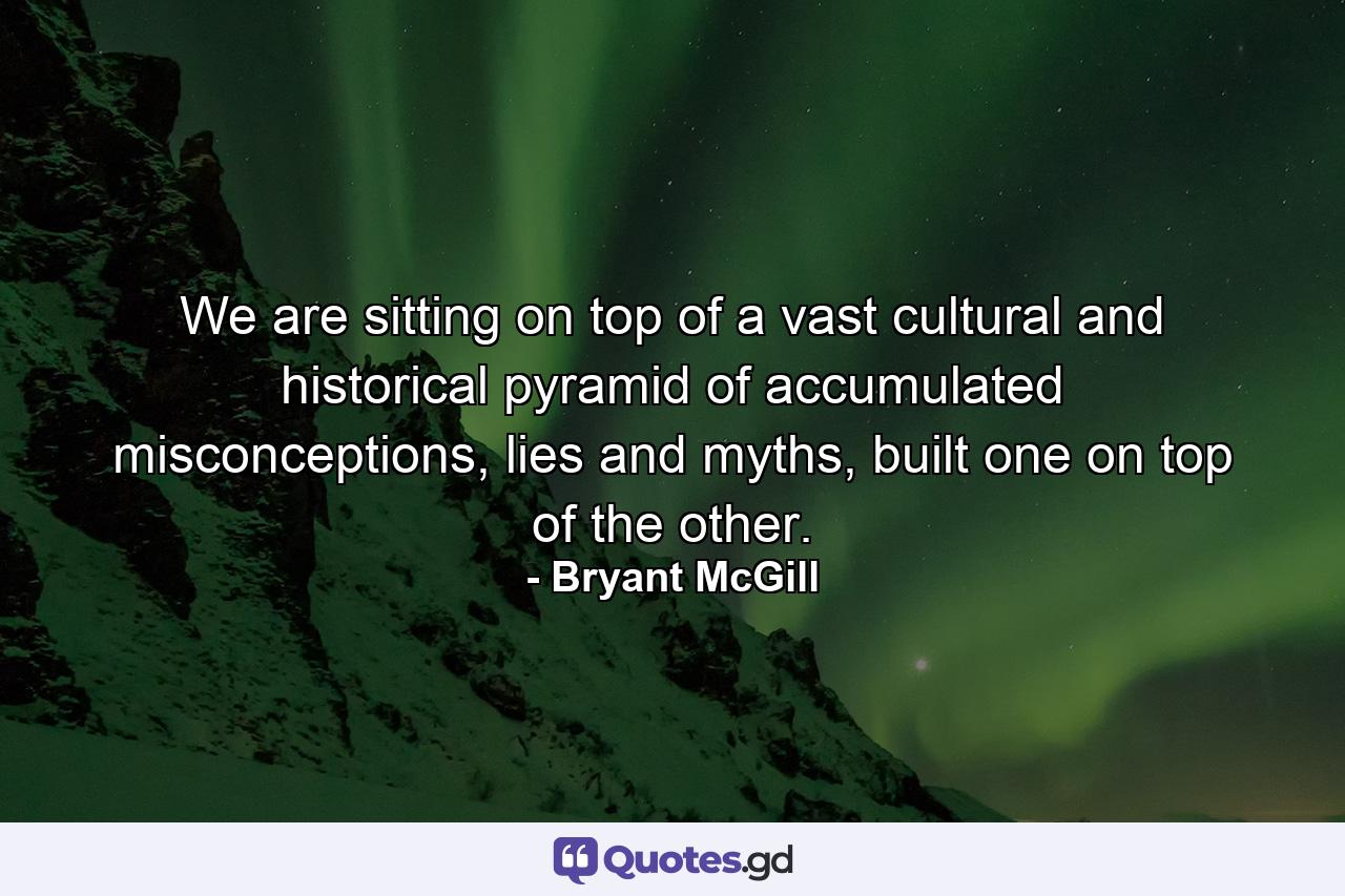 We are sitting on top of a vast cultural and historical pyramid of accumulated misconceptions, lies and myths, built one on top of the other. - Quote by Bryant McGill