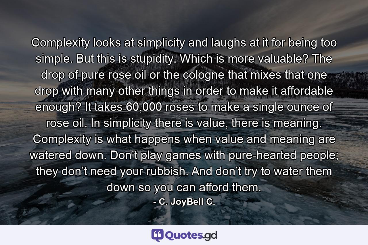 Complexity looks at simplicity and laughs at it for being too simple. But this is stupidity. Which is more valuable? The drop of pure rose oil or the cologne that mixes that one drop with many other things in order to make it affordable enough? It takes 60,000 roses to make a single ounce of rose oil. In simplicity there is value, there is meaning. Complexity is what happens when value and meaning are watered down. Don’t play games with pure-hearted people; they don’t need your rubbish. And don’t try to water them down so you can afford them. - Quote by C. JoyBell C.