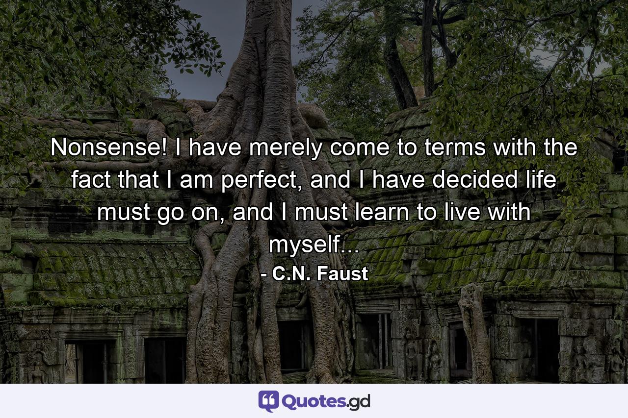 Nonsense! I have merely come to terms with the fact that I am perfect, and I have decided life must go on, and I must learn to live with myself... - Quote by C.N. Faust