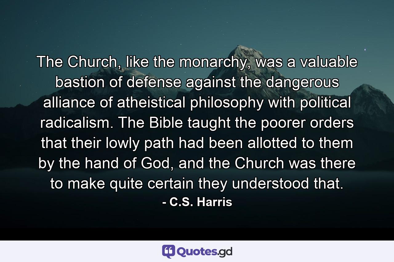 The Church, like the monarchy, was a valuable bastion of defense against the dangerous alliance of atheistical philosophy with political radicalism. The Bible taught the poorer orders that their lowly path had been allotted to them by the hand of God, and the Church was there to make quite certain they understood that. - Quote by C.S. Harris