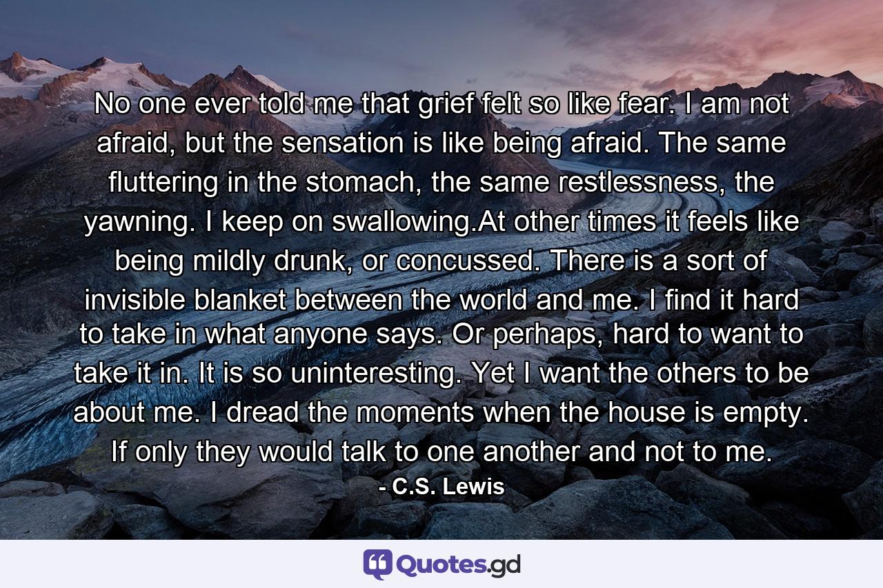 No one ever told me that grief felt so like fear. I am not afraid, but the sensation is like being afraid. The same fluttering in the stomach, the same restlessness, the yawning. I keep on swallowing.At other times it feels like being mildly drunk, or concussed. There is a sort of invisible blanket between the world and me. I find it hard to take in what anyone says. Or perhaps, hard to want to take it in. It is so uninteresting. Yet I want the others to be about me. I dread the moments when the house is empty. If only they would talk to one another and not to me. - Quote by C.S. Lewis