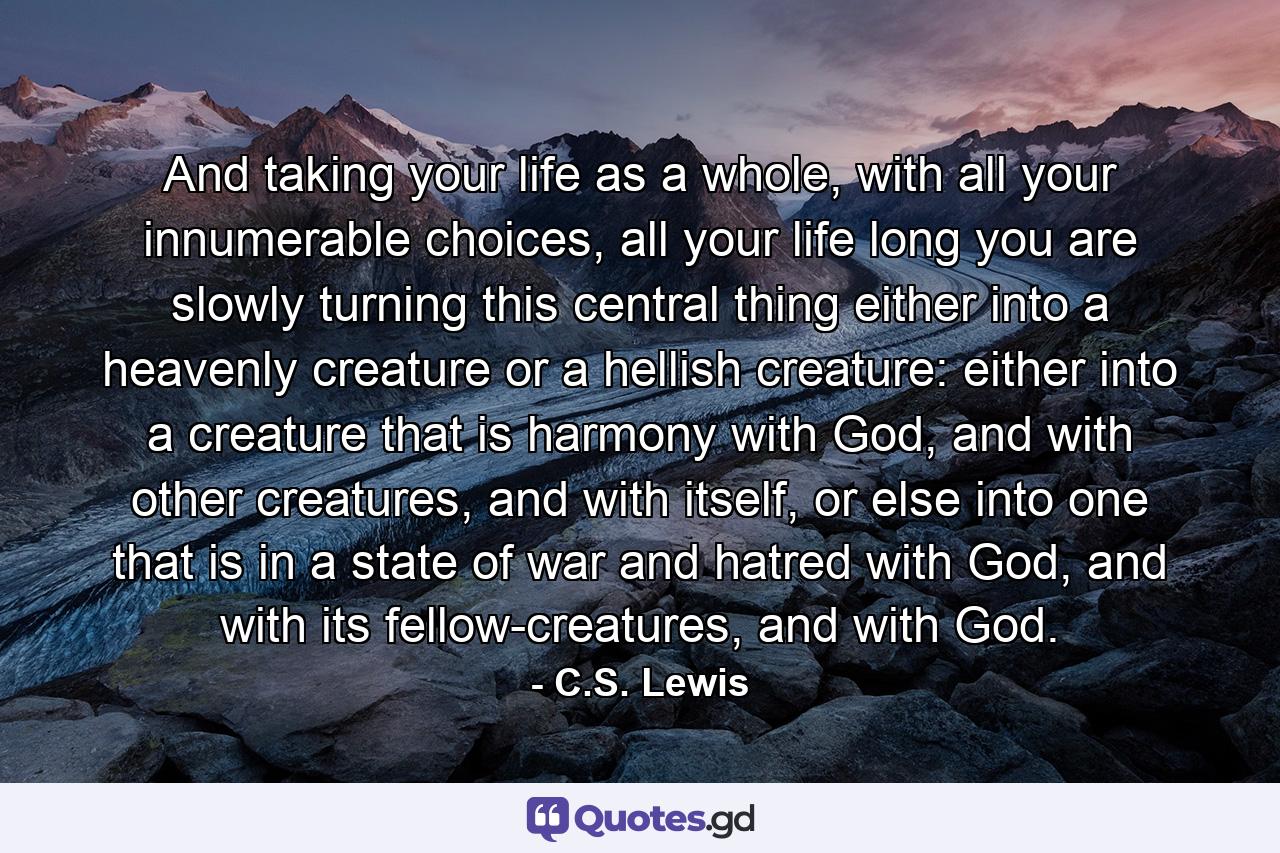 And taking your life as a whole, with all your innumerable choices, all your life long you are slowly turning this central thing either into a heavenly creature or a hellish creature: either into a creature that is harmony with God, and with other creatures, and with itself, or else into one that is in a state of war and hatred with God, and with its fellow-creatures, and with God. - Quote by C.S. Lewis