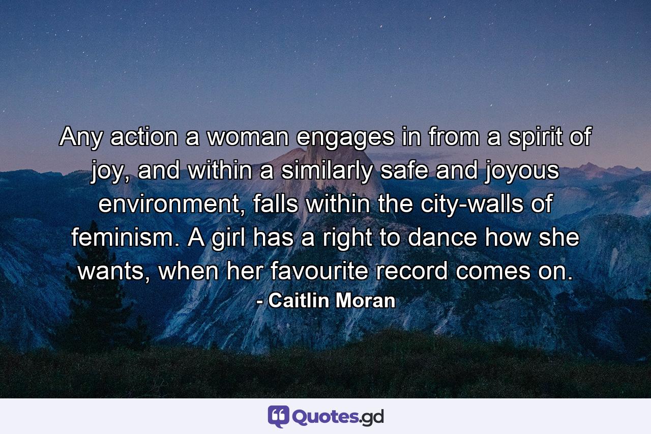 Any action a woman engages in from a spirit of joy, and within a similarly safe and joyous environment, falls within the city-walls of feminism. A girl has a right to dance how she wants, when her favourite record comes on. - Quote by Caitlin Moran