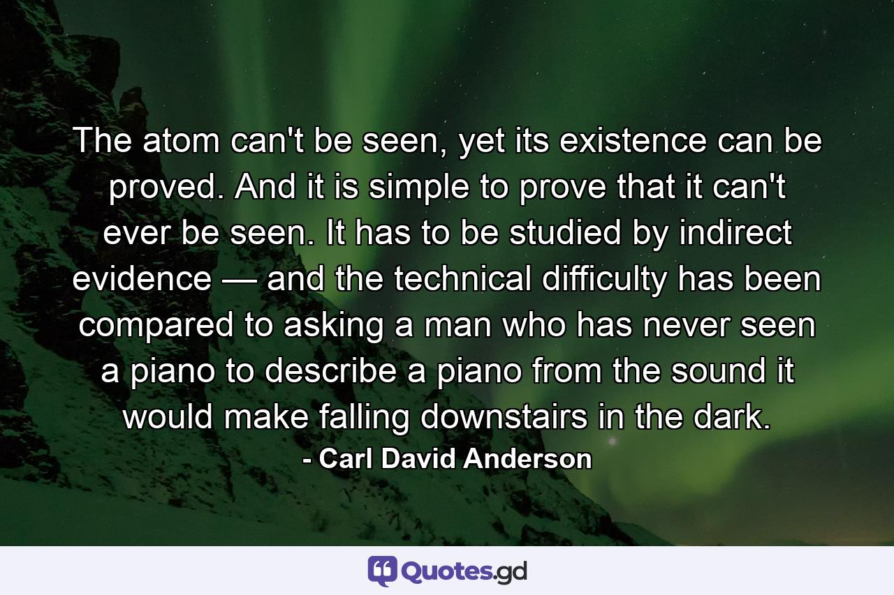 The atom can't be seen, yet its existence can be proved. And it is simple to prove that it can't ever be seen. It has to be studied by indirect evidence — and the technical difficulty has been compared to asking a man who has never seen a piano to describe a piano from the sound it would make falling downstairs in the dark. - Quote by Carl David Anderson