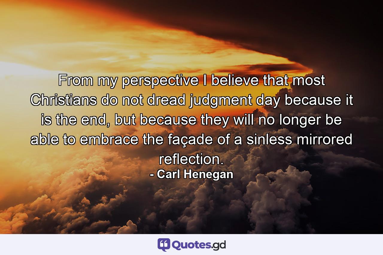 From my perspective I believe that most Christians do not dread judgment day because it is the end, but because they will no longer be able to embrace the façade of a sinless mirrored reflection. - Quote by Carl Henegan