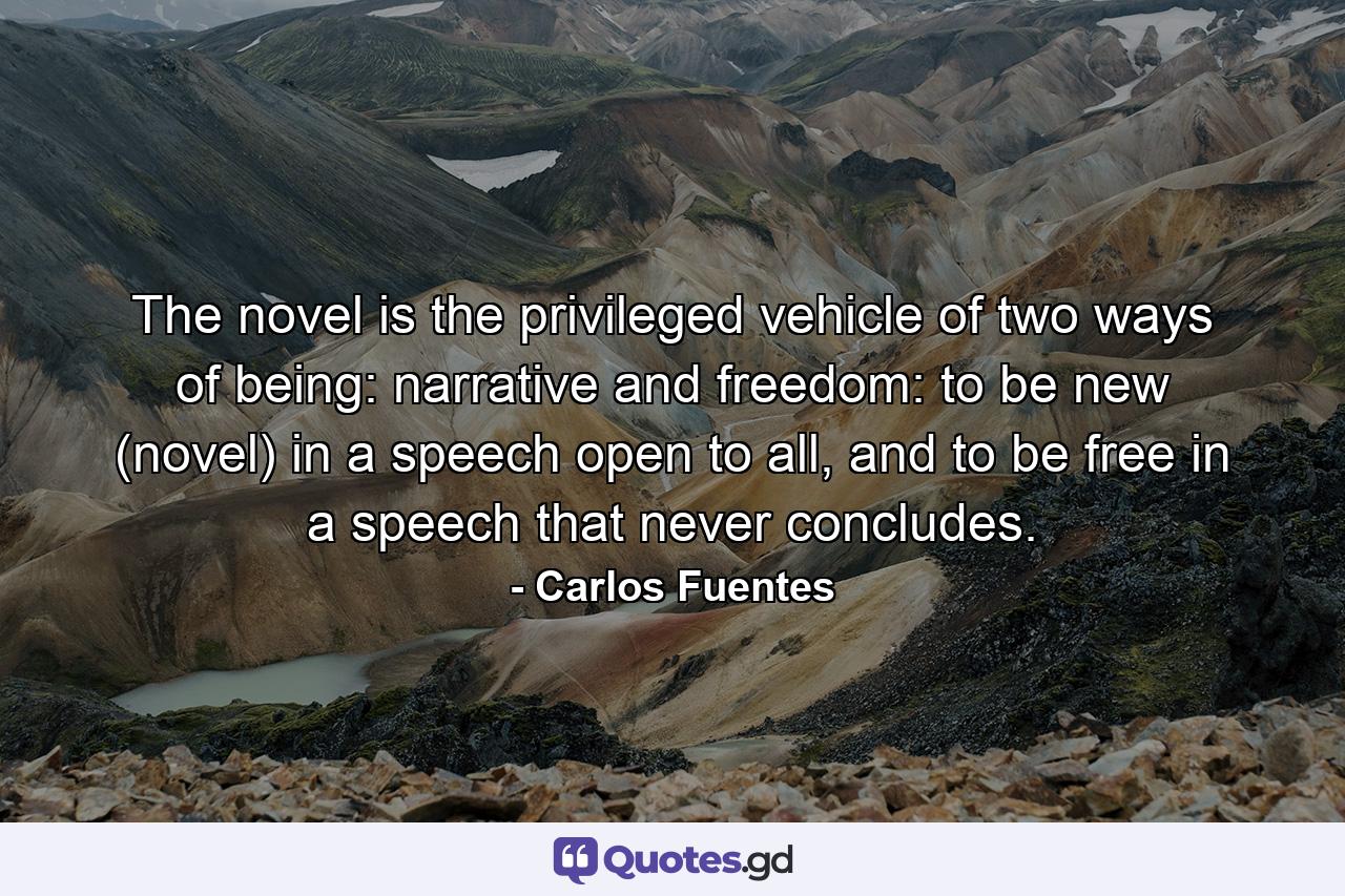 The novel is the privileged vehicle of two ways of being: narrative and freedom: to be new (novel) in a speech open to all, and to be free in a speech that never concludes. - Quote by Carlos Fuentes