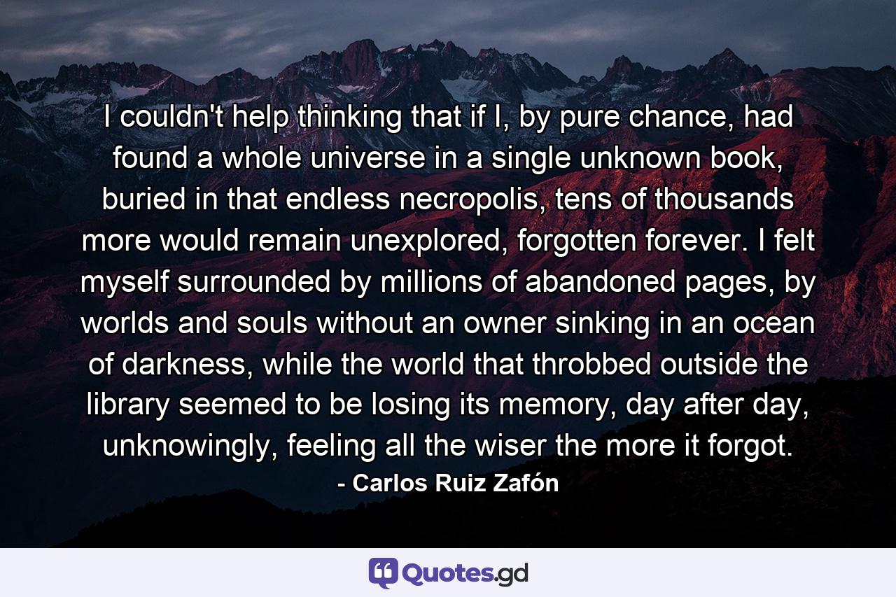 I couldn't help thinking that if I, by pure chance, had found a whole universe in a single unknown book, buried in that endless necropolis, tens of thousands more would remain unexplored, forgotten forever. I felt myself surrounded by millions of abandoned pages, by worlds and souls without an owner sinking in an ocean of darkness, while the world that throbbed outside the library seemed to be losing its memory, day after day, unknowingly, feeling all the wiser the more it forgot. - Quote by Carlos Ruiz Zafón