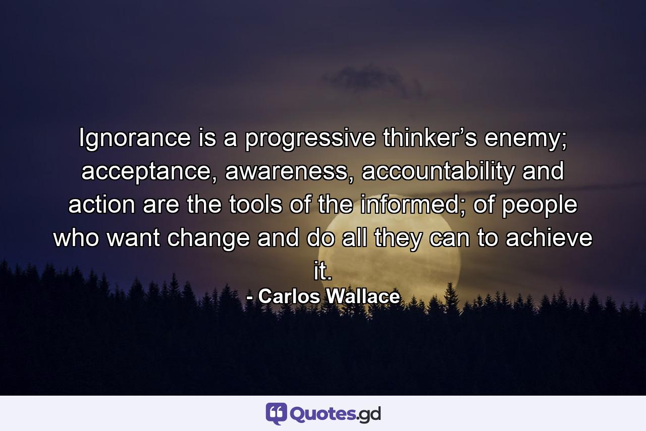 Ignorance is a progressive thinker’s enemy; acceptance, awareness, accountability and action are the tools of the informed; of people who want change and do all they can to achieve it. - Quote by Carlos Wallace