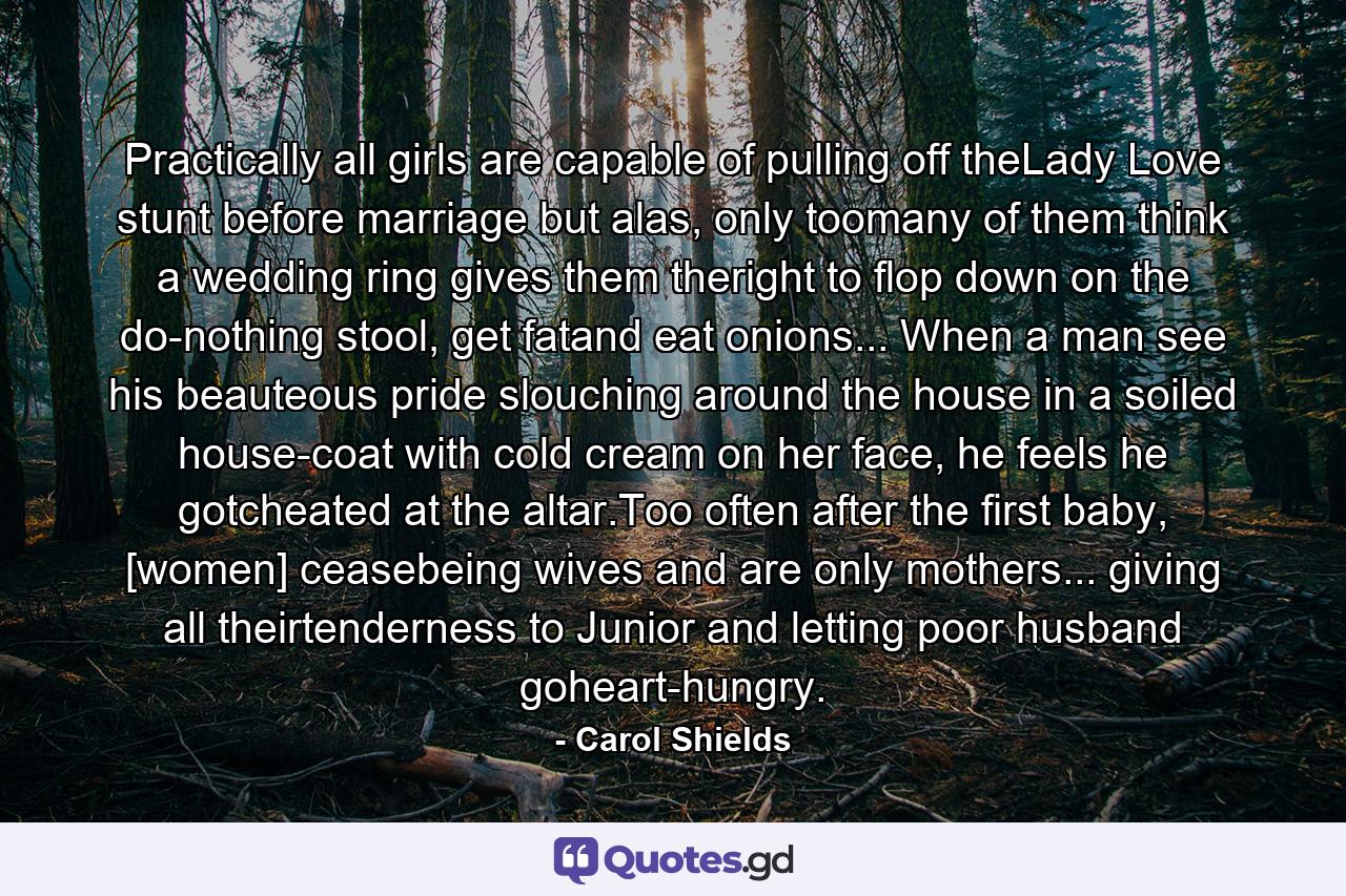 Practically all girls are capable of pulling off theLady Love stunt before marriage but alas, only toomany of them think a wedding ring gives them theright to flop down on the do-nothing stool, get fatand eat onions... When a man see his beauteous pride slouching around the house in a soiled house-coat with cold cream on her face, he feels he gotcheated at the altar.Too often after the first baby, [women] ceasebeing wives and are only mothers... giving all theirtenderness to Junior and letting poor husband goheart-hungry. - Quote by Carol Shields