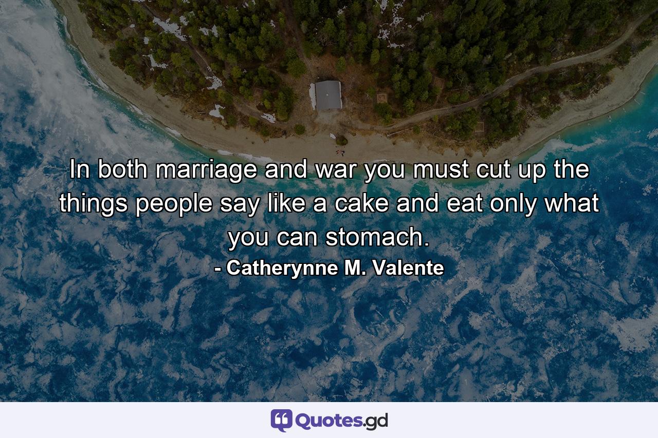 In both marriage and war you must cut up the things people say like a cake and eat only what you can stomach. - Quote by Catherynne M. Valente