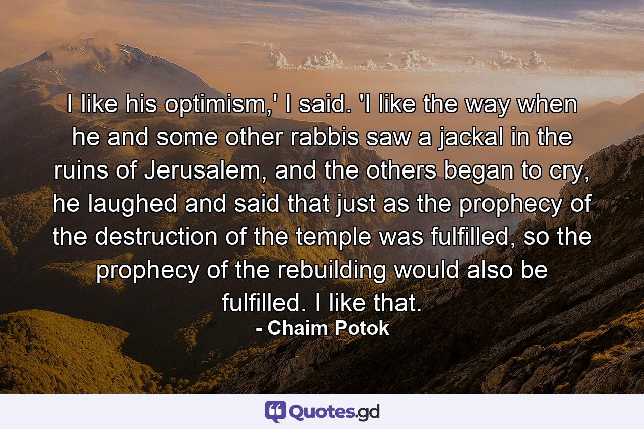 I like his optimism,' I said. 'I like the way when he and some other rabbis saw a jackal in the ruins of Jerusalem, and the others began to cry, he laughed and said that just as the prophecy of the destruction of the temple was fulfilled, so the prophecy of the rebuilding would also be fulfilled. I like that. - Quote by Chaim Potok