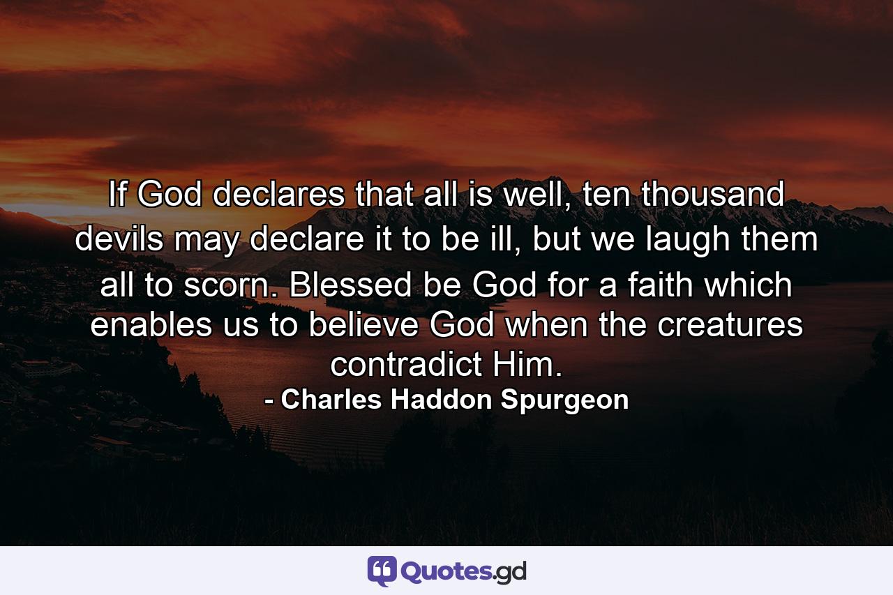 If God declares that all is well, ten thousand devils may declare it to be ill, but we laugh them all to scorn. Blessed be God for a faith which enables us to believe God when the creatures contradict Him. - Quote by Charles Haddon Spurgeon