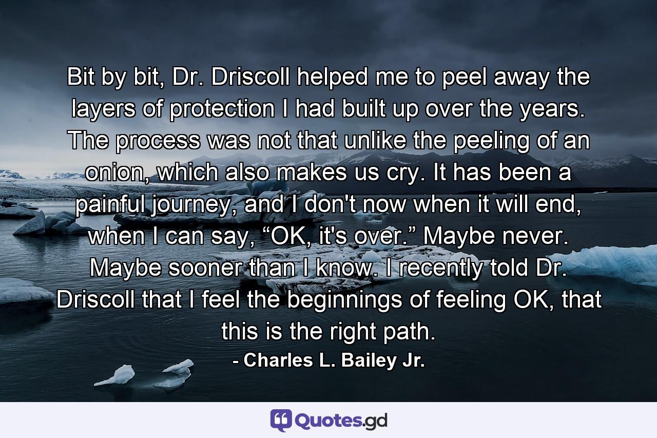 Bit by bit, Dr. Driscoll helped me to peel away the layers of protection I had built up over the years. The process was not that unlike the peeling of an onion, which also makes us cry. It has been a painful journey, and I don't now when it will end, when I can say, “OK, it's over.” Maybe never. Maybe sooner than I know. I recently told Dr. Driscoll that I feel the beginnings of feeling OK, that this is the right path. - Quote by Charles L. Bailey Jr.