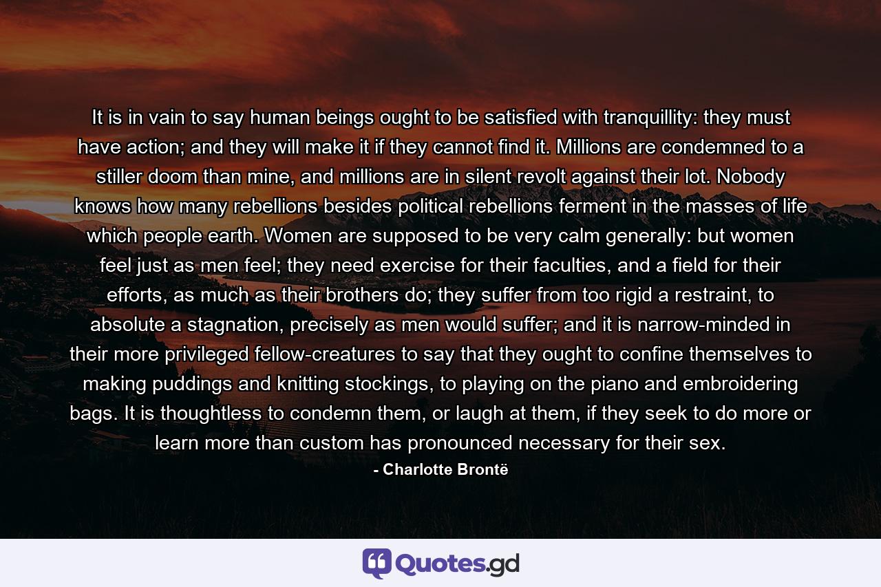 It is in vain to say human beings ought to be satisfied with tranquillity: they must have action; and they will make it if they cannot find it. Millions are condemned to a stiller doom than mine, and millions are in silent revolt against their lot. Nobody knows how many rebellions besides political rebellions ferment in the masses of life which people earth. Women are supposed to be very calm generally: but women feel just as men feel; they need exercise for their faculties, and a field for their efforts, as much as their brothers do; they suffer from too rigid a restraint, to absolute a stagnation, precisely as men would suffer; and it is narrow-minded in their more privileged fellow-creatures to say that they ought to confine themselves to making puddings and knitting stockings, to playing on the piano and embroidering bags. It is thoughtless to condemn them, or laugh at them, if they seek to do more or learn more than custom has pronounced necessary for their sex. - Quote by Charlotte Brontë