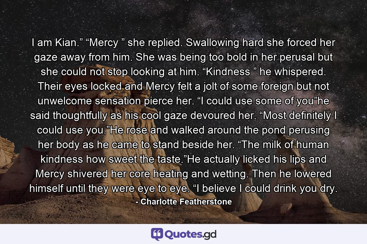 I am Kian.” “Mercy ” she replied. Swallowing hard she forced her gaze away from him. She was being too bold in her perusal but she could not stop looking at him. “Kindness ” he whispered. Their eyes locked and Mercy felt a jolt of some foreign but not unwelcome sensation pierce her. “I could use some of you”he said thoughtfully as his cool gaze devoured her. “Most definitely I could use you.”He rose and walked around the pond perusing her body as he came to stand beside her. “The milk of human kindness how sweet the taste.”He actually licked his lips and Mercy shivered her core heating and wetting. Then he lowered himself until they were eye to eye. “I believe I could drink you dry. - Quote by Charlotte Featherstone