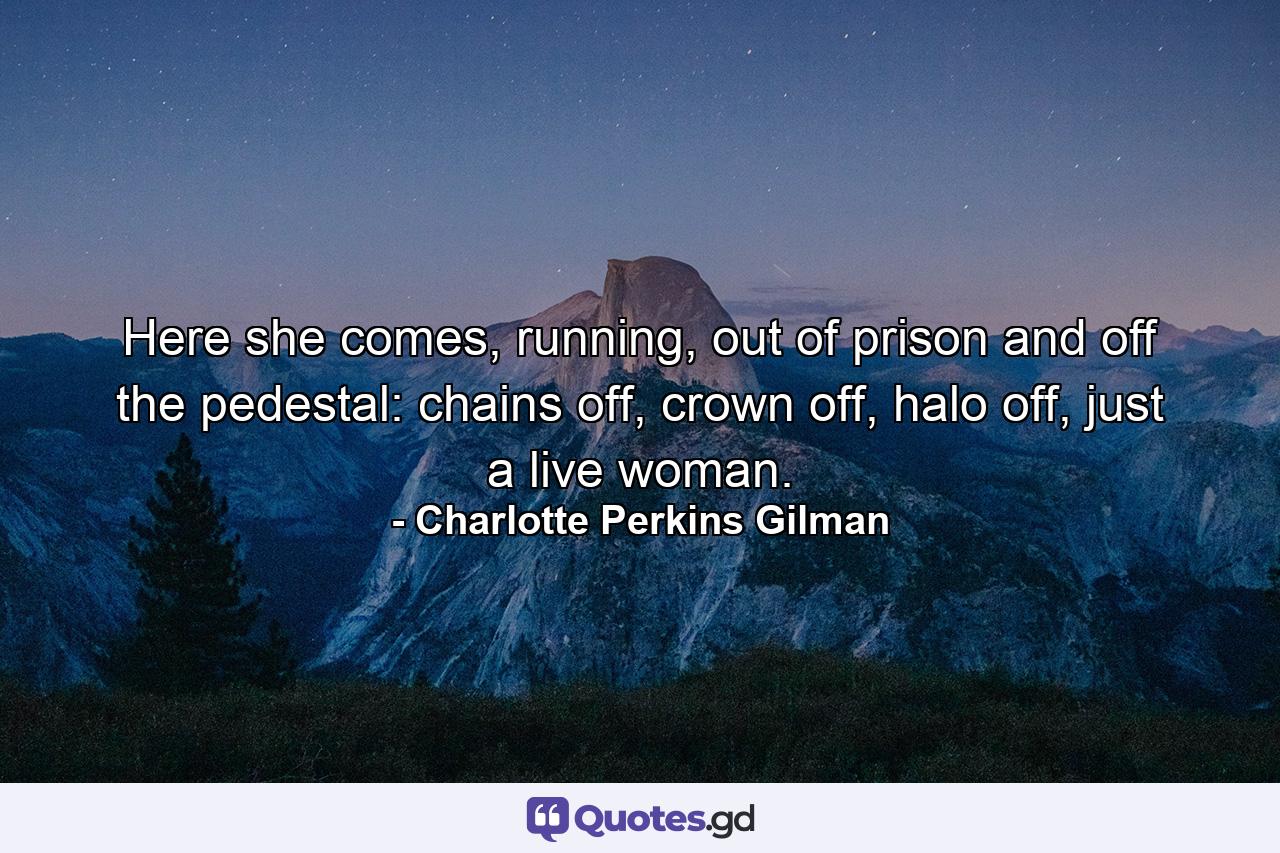 Here she comes, running, out of prison and off the pedestal: chains off, crown off, halo off, just a live woman. - Quote by Charlotte Perkins Gilman