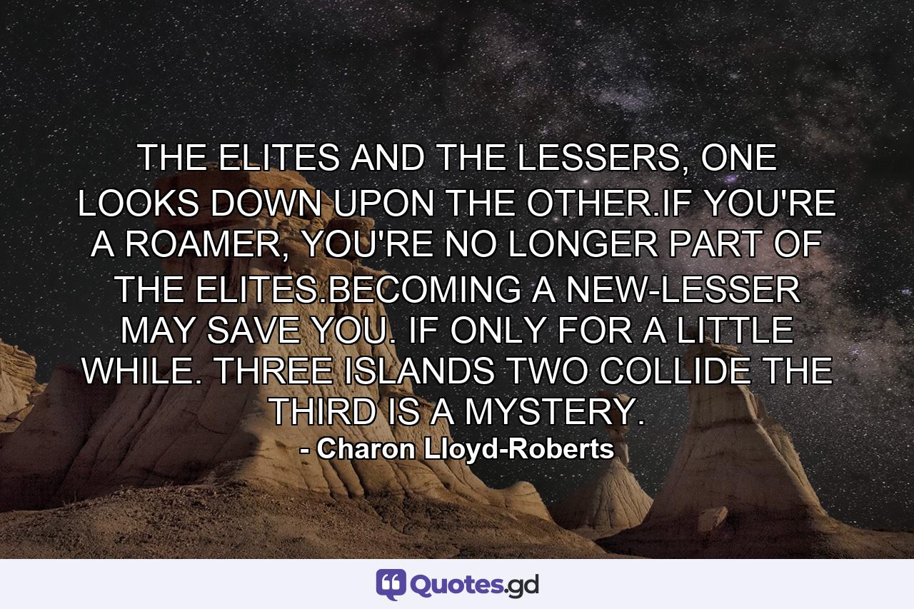 THE ELITES AND THE LESSERS, ONE LOOKS DOWN UPON THE OTHER.IF YOU'RE A ROAMER, YOU'RE NO LONGER PART OF THE ELITES.BECOMING A NEW-LESSER MAY SAVE YOU. IF ONLY FOR A LITTLE WHILE. THREE ISLANDS TWO COLLIDE THE THIRD IS A MYSTERY. - Quote by Charon Lloyd-Roberts