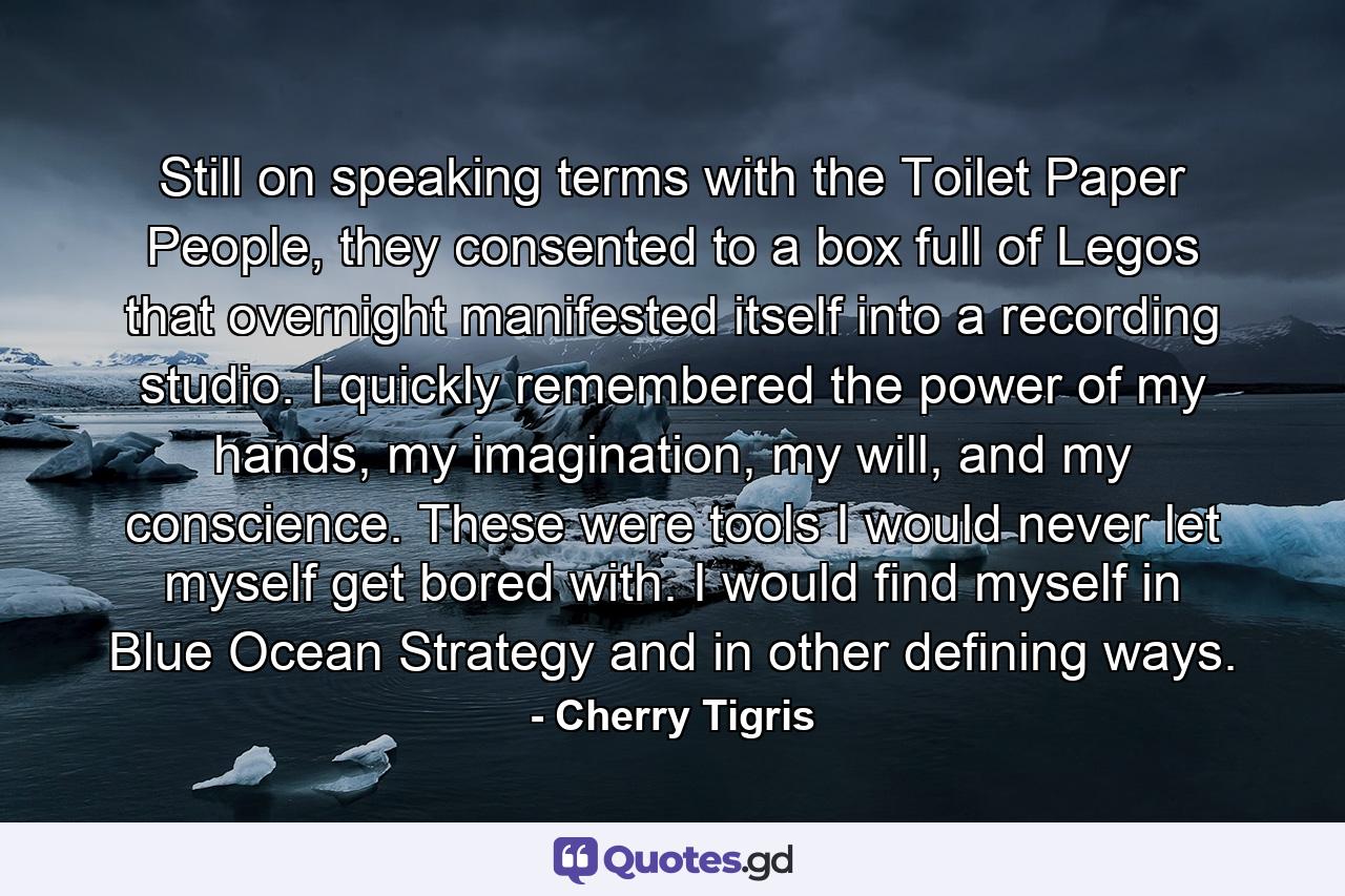 Still on speaking terms with the Toilet Paper People, they consented to a box full of Legos that overnight manifested itself into a recording studio. I quickly remembered the power of my hands, my imagination, my will, and my conscience. These were tools I would never let myself get bored with. I would find myself in Blue Ocean Strategy and in other defining ways. - Quote by Cherry Tigris