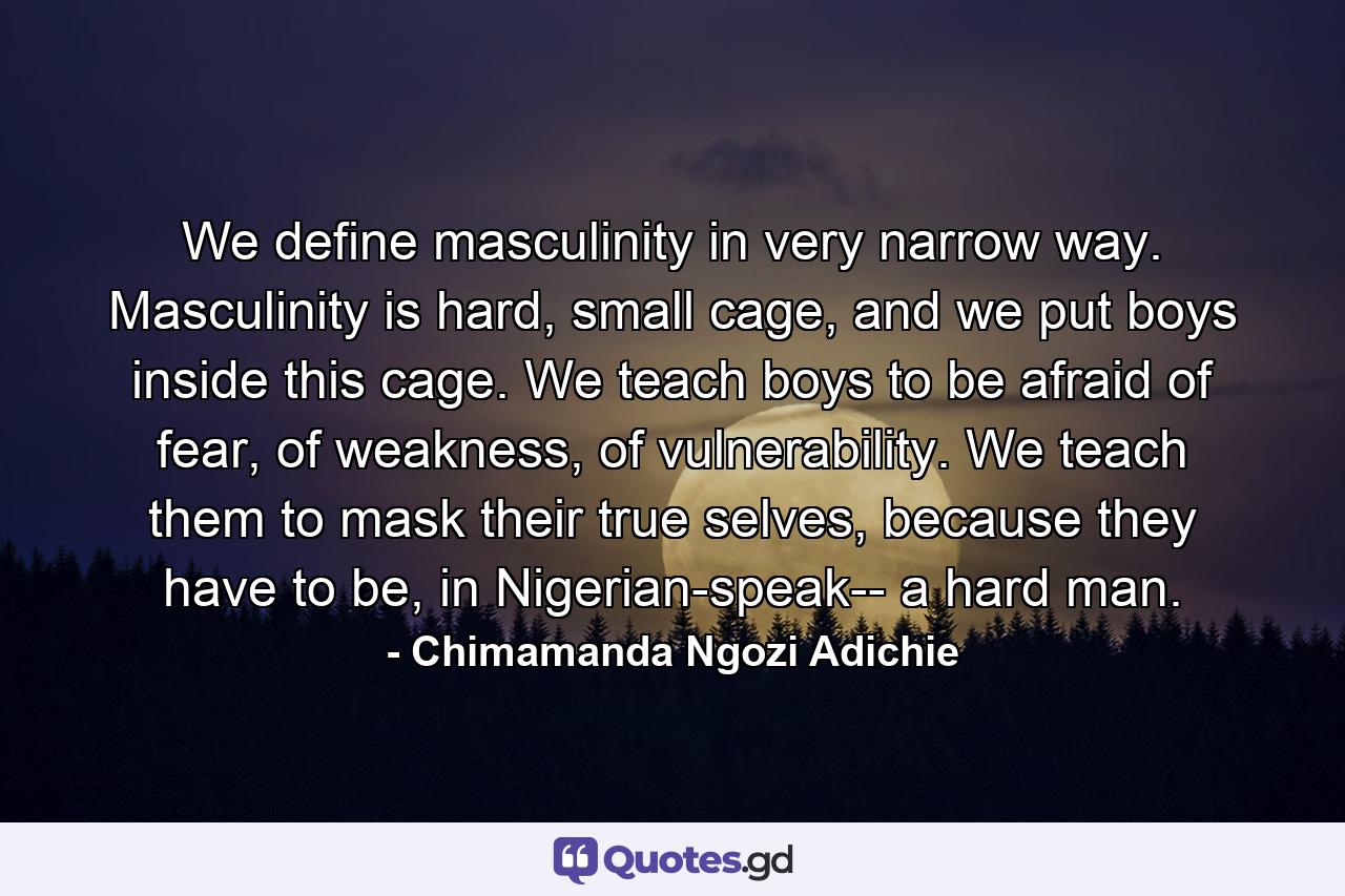 We define masculinity in very narrow way. Masculinity is hard, small cage, and we put boys inside this cage. We teach boys to be afraid of fear, of weakness, of vulnerability. We teach them to mask their true selves, because they have to be, in Nigerian-speak-- a hard man. - Quote by Chimamanda Ngozi Adichie