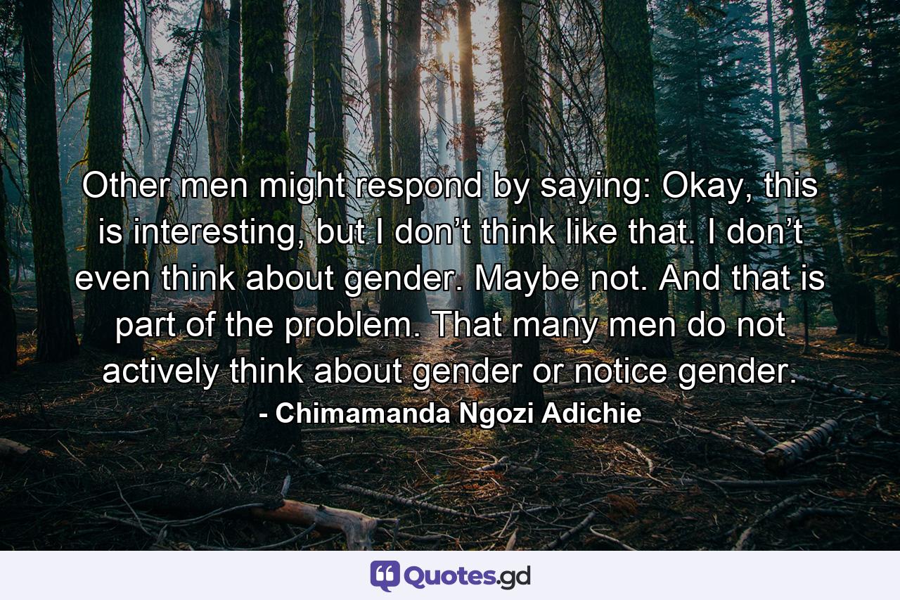 Other men might respond by saying: Okay, this is interesting, but I don’t think like that. I don’t even think about gender. Maybe not. And that is part of the problem. That many men do not actively think about gender or notice gender. - Quote by Chimamanda Ngozi Adichie