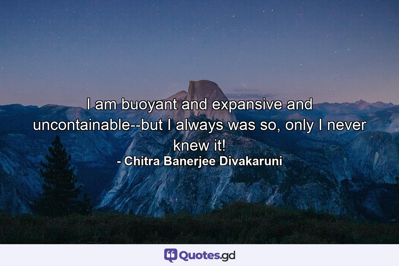 I am buoyant and expansive and uncontainable--but I always was so, only I never knew it! - Quote by Chitra Banerjee Divakaruni