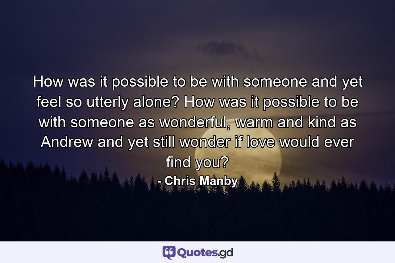 How was it possible to be with someone and yet feel so utterly alone? How was it possible to be with someone as wonderful, warm and kind as Andrew and yet still wonder if love would ever find you? - Quote by Chris Manby