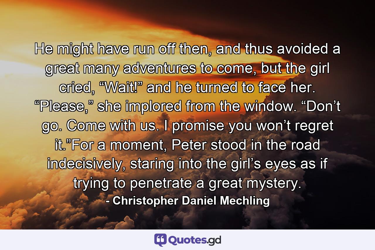 He might have run off then, and thus avoided a great many adventures to come, but the girl cried, “Wait!” and he turned to face her. “Please,” she implored from the window. “Don’t go. Come with us. I promise you won’t regret it.”For a moment, Peter stood in the road indecisively, staring into the girl’s eyes as if trying to penetrate a great mystery. - Quote by Christopher Daniel Mechling